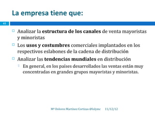 La empresa tiene que:
45

        Analizar la estructura de los canales de venta mayoristas
         y minoristas
        Los usos y costumbres comerciales implantados en los
         respectivos eslabones de la cadena de distribución
        Analizar las tendencias mundiales en distribución
            En general, en los países desarrollados las ventas están muy
             concentradas en grandes grupos mayoristas y minoristas.




                          Mª Dolores Martínez Cortizas @lolymc   11/12/12
 