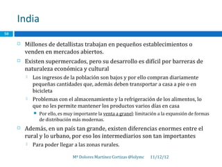 India
50

        Millones de detallistas trabajan en pequeños establecimientos o
         venden en mercados abiertos.
        Existen supermercados, pero su desarrollo es difícil por barreras de
         naturaleza económica y cultural
            Los ingresos de la población son bajos y por ello compran diariamente
             pequeñas cantidades que, además deben transportar a casa a pie o en
             bicicleta
            Problemas con el almacenamiento y la refrigeración de los alimentos, lo
             que no les permite mantener los productos varios días en casa
                Por ello, es muy importante la venta a granel: limitación a la expansión de formas
                 de distribución más modernas.
        Además, en un país tan grande, existen diferencias enormes entre el
         rural y lo urbano, por eso los intermediarios son tan importantes
            Para poder llegar a las zonas rurales.

                                 Mª Dolores Martínez Cortizas @lolymc   11/12/12
 