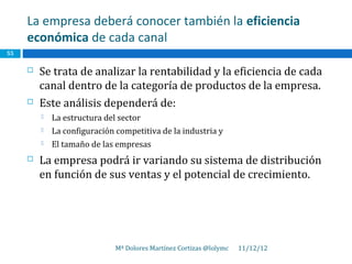 La empresa deberá conocer también la eficiencia
     económica de cada canal
55

        Se trata de analizar la rentabilidad y la eficiencia de cada
         canal dentro de la categoría de productos de la empresa.
        Este análisis dependerá de:
            La estructura del sector
            La configuración competitiva de la industria y
            El tamaño de las empresas
        La empresa podrá ir variando su sistema de distribución
         en función de sus ventas y el potencial de crecimiento.




                              Mª Dolores Martínez Cortizas @lolymc   11/12/12
 