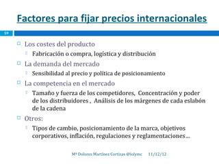 Factores para fijar precios internacionales
59

        Los costes del producto
            Fabricación o compra, logística y distribución
        La demanda del mercado
            Sensibilidad al precio y política de posicionamiento
        La competencia en el mercado
            Tamaño y fuerza de los competidores, Concentración y poder
             de los distribuidores , Análisis de los márgenes de cada eslabón
             de la cadena
        Otros:
            Tipos de cambio, posicionamiento de la marca, objetivos
             corporativos, inflación, regulaciones y reglamentaciones…

                            Mª Dolores Martínez Cortizas @lolymc   11/12/12
 