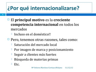 ¿Por qué internacionalizarse?
6


       El principal motivo es la creciente
        competencia internacional en todos los
        mercados
           Incluso en el doméstico!!
       Pero, tenemos otras razones, tales como:
           Saturación del mercado local
           Por imagen de marca y posicionamiento
           Seguir a clientes más fuertes
           Búsqueda de materias primas
           Etc.
                       Mª Dolores Martínez Cortizas @lolymc   11/12/12
 