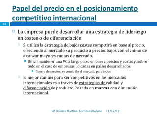 Papel del precio en el posicionamiento
     competitivo internacional
63

        La empresa puede desarrollar una estrategia de liderazgo
         en costes o de diferenciación
            Si utiliza la estrategia de bajos costes competirá en base al precio,
             ofreciendo al mercado su producto a precios bajos con el ánimo de
             alcanzar mayores cuotas de mercado.
                Difícil mantener una VC a largo plazo en base a precios y costes y, sobre
                 todo en el caso de empresas ubicadas en países desarrollados.
                      Guerra de precios: se constriñe el mercado para todos
            El mejor camino para ser competitivos en los mercados
             internacionales es a través de estrategias de calidad y
             diferenciación de producto, basada en marcas con dimensión
             internacional.


                                  Mª Dolores Martínez Cortizas @lolymc   11/12/12
 