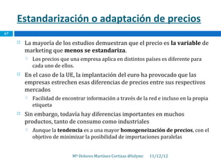 Estandarización o adaptación de precios
67

        La mayoría de los estudios demuestran que el precio es la variable de
         marketing que menos se estandariza.
            Los precios que una empresa aplica en distintos países es diferente para
             cada uno de ellos.
        En el caso de la UE, la implantación del euro ha provocado que las
         empresas estrechen esas diferencias de precios entre sus respectivos
         mercados
            Facilidad de encontrar información a través de la red e incluso en la propia
             etiqueta
        Sin embargo, todavía hay diferencias importantes en muchos
         productos, tanto de consumo como industriales
            Aunque la tendencia es a una mayor homogeneización de precios, con el
             objetivo de minimizar la posibilidad de importaciones paralelas


                              Mª Dolores Martínez Cortizas @lolymc   11/12/12
 