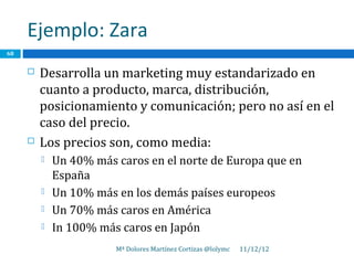 Ejemplo: Zara
68


        Desarrolla un marketing muy estandarizado en
         cuanto a producto, marca, distribución,
         posicionamiento y comunicación; pero no así en el
         caso del precio.
        Los precios son, como media:
            Un 40% más caros en el norte de Europa que en
             España
            Un 10% más en los demás países europeos
            Un 70% más caros en América
            In 100% más caros en Japón
                        Mª Dolores Martínez Cortizas @lolymc   11/12/12
 