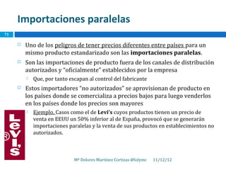 Importaciones paralelas
71

        Uno de los peligros de tener precios diferentes entre países para un
         mismo producto estandarizado son las importaciones paralelas.
        Son las importaciones de producto fuera de los canales de distribución
         autorizados y “oficialmente” establecidos por la empresa
            Que, por tanto escapan al control del fabricante
        Estos importadores “no autorizados” se aprovisionan de producto en
         los países donde se comercializa a precios bajos para luego venderlos
         en los países donde los precios son mayores
            Ejemplo. Casos como el de Levi’s cuyos productos tienen un precio de
             venta en EEUU un 50% inferior al de España, provocó que se generarán
             importaciones paralelas y la venta de sus productos en establecimientos no
             autorizados.



                              Mª Dolores Martínez Cortizas @lolymc   11/12/12
 