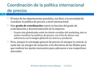 Coordinación de la política internacional
     de precios
73

        El tema de las importaciones paralelas, nos lleva a la necesidad de
         coordinar la política de precios a nivel internacional
        Este grado de coordinación estará en función del grado de
         centralización y descentralización de la empresa
            Cuanto más globalizadas estén las demás variables del marketing, más se
             suelen coordinar las políticas de precios, con el fin de ofrecer una
             coherencia con la imagen global de las marcas y productos
        Pero, aunque la estrategia general de precios lo marque la central, se
         suele dar un margen de actuación a los directivos de las filiales para
         que realicen los ajustes necesarios para adecuarse a sus respectivos
         mercados.




                             Mª Dolores Martínez Cortizas @lolymc   11/12/12
 