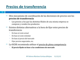 Precios de transferencia
75

        Otro mecanismo de coordinación de las decisiones de precios son los
         precios de transferencia
            Los precios a los que las distintas filiales de una misma empresa se
             compran y venden los productos
        Existen distintas alternativas a la hora de fijar estos precios de
         transferencia:
            En base al coste actual
            En base al coste estándar
            En base al precio del mercado
            Fijar precios negociados, etc.
        La OCDE recomienda utilizar el precio de plena competencia
            El precio fijado en base a las condiciones de mercado



                                 Mª Dolores Martínez Cortizas @lolymc   11/12/12
 