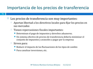 Importancia de los precios de transferencia
76

        Los precios de transferencia son muy importantes:
            Aportan libertad a los directivos locales para fijar los precios en
             sus mercados
            Tienen repercusiones fiscales importantes:
                Determinan el pago de impuestos y derechos aduaneros.
                Un sistema efectivo de precios de transferencia debería minimizar el
                 conjunto de impuestos y aranceles a pagar por la empresa
            Sirven para:
                Reducir el impacto de las fluctuaciones de los tipos de cambio
                Para canalizar inversiones, etc.




                               Mª Dolores Martínez Cortizas @lolymc   11/12/12
 
