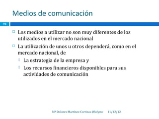Medios de comunicación
78

        Los medios a utilizar no son muy diferentes de los
         utilizados en el mercado nacional
        La utilización de unos u otros dependerá, como en el
         mercado nacional, de
          La estrategia de la empresa y

          Los recursos financieros disponibles para sus
            actividades de comunicación




                        Mª Dolores Martínez Cortizas @lolymc   11/12/12
 