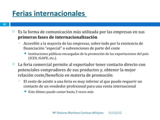 Ferias internacionales
82

        Es la forma de comunicación más utilizada por las empresas en sus
         primeras fases de internacionalización
            Accesible a la mayoría de las empresas, sobre todo por la existencia de
             financiación “especial” o subvenciones de parte del coste
                Instituciones públicas encargadas de la promoción de las exportaciones del país
                 (ICEX, IGAPE, etc.).
        La feria comercial permite al exportador tener contacto directo con
         potenciales compradores de sus productos y, obtener la mejor
         relación coste/beneficio en materia de promoción
            El coste de asistir a una feria es muy inferior al que puede requerir un
             contacto de un vendedor profesional para una venta internacional
                Este último puede costar hasta 3 veces más




                                Mª Dolores Martínez Cortizas @lolymc   11/12/12
 