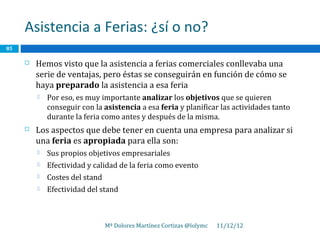 Asistencia a Ferias: ¿sí o no?
85

        Hemos visto que la asistencia a ferias comerciales conllevaba una
         serie de ventajas, pero éstas se conseguirán en función de cómo se
         haya preparado la asistencia a esa feria
            Por eso, es muy importante analizar los objetivos que se quieren
             conseguir con la asistencia a esa feria y planificar las actividades tanto
             durante la feria como antes y después de la misma.
        Los aspectos que debe tener en cuenta una empresa para analizar si
         una feria es apropiada para ella son:
            Sus propios objetivos empresariales
            Efectividad y calidad de la feria como evento
            Costes del stand
            Efectividad del stand



                                Mª Dolores Martínez Cortizas @lolymc   11/12/12
 