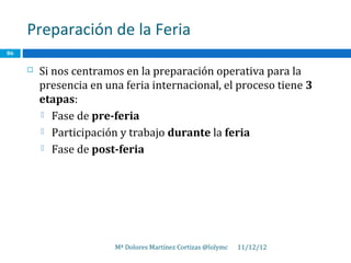 Preparación de la Feria
86

        Si nos centramos en la preparación operativa para la
         presencia en una feria internacional, el proceso tiene 3
         etapas:
          Fase de pre-feria

          Participación y trabajo durante la feria

          Fase de post-feria




                        Mª Dolores Martínez Cortizas @lolymc   11/12/12
 