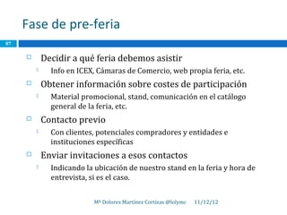 Fase de pre-feria
87

            Decidir a qué feria debemos asistir
              Info en ICEX, Cámaras de Comercio, web propia feria, etc.
            Obtener información sobre costes de participación
              Material promocional, stand, comunicación en el catálogo
               general de la feria, etc.
            Contacto previo
              Con clientes, potenciales compradores y entidades e
               instituciones específicas
            Enviar invitaciones a esos contactos
              Indicando la ubicación de nuestro stand en la feria y hora de
               entrevista, si es el caso.


                           Mª Dolores Martínez Cortizas @lolymc   11/12/12
 