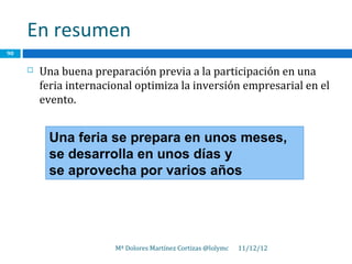 En resumen
90

        Una buena preparación previa a la participación en una
         feria internacional optimiza la inversión empresarial en el
         evento.


          Una feria se prepara en unos meses,
          se desarrolla en unos días y
          se aprovecha por varios años




                        Mª Dolores Martínez Cortizas @lolymc   11/12/12
 