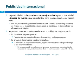 Publicidad internacional
93

        La publicidad es la herramienta que mejor trabaja para la notoriedad
         e imagen de marca: muy importante a nivel internacional como hemos
         visto
            Por eso, cuanto más grande es la empresa: en tamaño, presencia y volumen
             de ventas en los mercados internacionales, la publicidad se convierte en un
             elemento estratégico
        Aspectos a tener en cuenta en relación a la publicidad internacional:
            La cuantía de los presupuestos.
                Presupuestos que no están al alcance de pequeñas y medianas empresas
            La inversión debe verse a medio y largo plazo
                La publicidad es un proceso constante, regular y acumulativo a lo largo del tiempo.
                 Es una inversión a futuro.
                      Un incremento de la inversión no va a representar un incremento proporcional en las
                       ventas a corto plazo, probablemente el efecto no empiece a notarse hasta el 3º o 4º año.


                                   Mª Dolores Martínez Cortizas @lolymc      11/12/12
 