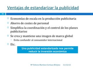 Ventajas de estandarizar la publicidad
99

        Economías de escala en la producción publicitaria
        Ahorro de costes de personal
        Simplifica la coordinación y el control de los planes
         publicitarios
        Se crea y mantiene una imagen de marca global
            Evita confundir al consumidor internacional
        Etc.
                    Una publicidad estandarizada nos permite
                         reducir la inversión económica




                           Mª Dolores Martínez Cortizas @lolymc   11/12/12
 