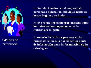 Grupos de
referencia
Están relacionados con el conjunto de
personas a quienes un individuo acude en
busca de guía y actitudes.
Estos grupos tienen un gran impacto sobre
los patrones de comportamiento de
consumo de la gente.
El conocimiento de los patrones de los
grupos de referencia podría ser un punto
de información para la formulación de las
estrategias.
 