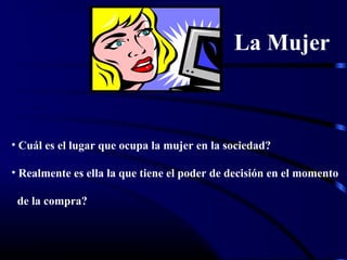 La Mujer
• Cuál es el lugar que ocupa la mujer en la sociedad?
• Realmente es ella la que tiene el poder de decisión en el momento
de la compra?
 