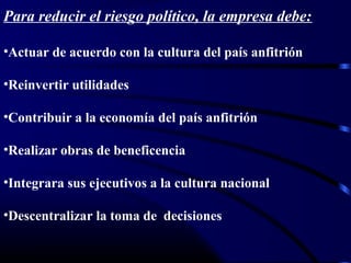 Para reducir el riesgo político, la empresa debe:
•Actuar de acuerdo con la cultura del país anfitrión
•Reinvertir utilidades
•Contribuir a la economía del país anfitrión
•Realizar obras de beneficencia
•Integrara sus ejecutivos a la cultura nacional
•Descentralizar la toma de decisiones
 
