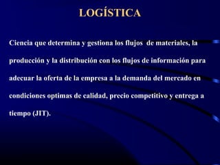 LOGÍSTICA
Ciencia que determina y gestiona los flujos de materiales, la
producción y la distribución con los flujos de información para
adecuar la oferta de la empresa a la demanda del mercado en
condiciones optimas de calidad, precio competitivo y entrega a
tiempo (JIT).
 