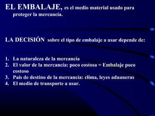 EL EMBALAJE, es el medio material usado para
proteger la mercancía.
LA DECISIÓN sobre el tipo de embalaje a usar depende de:
1. La naturaleza de la mercancía
2. El valor de la mercancía: poco costosa = Embalaje poco
costoso
3. País de destino de la mercancía: clima, leyes aduaneras
4. El medio de transporte a usar.
 