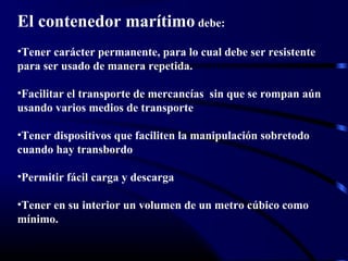El contenedor marítimo debe:
•Tener carácter permanente, para lo cual debe ser resistente
para ser usado de manera repetida.
•Facilitar el transporte de mercancías sin que se rompan aún
usando varios medios de transporte
•Tener dispositivos que faciliten la manipulación sobretodo
cuando hay transbordo
•Permitir fácil carga y descarga
•Tener en su interior un volumen de un metro cúbico como
mínimo.
 
