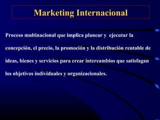 Marketing InternacionalMarketing Internacional
Proceso multinacional que implica planear y ejecutar la
concepción, el precio, la promoción y la distribución rentable de
ideas, bienes y servicios para crear intercambios que satisfagan
los objetivos individuales y organizacionales.
 