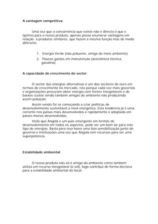 A vantagem competitiva:


      Uma vez que a concorrência que existe não e directa o que e
óptimo para o nosso produto, apenas posso enumerar vantagens em
relação a produtos similares, que fazem a mesma função mas de modo
diferente.


         1. Energia Verde (não poluente, amiga do meio ambiente)
         2. Poucos gastos em manutenção (assistência técnica,
            gasolina)


A capacidade de crescimento do sector:


      O sector das energias alternativas é um dos sectores de ouro em
termos de crescimento no mercado, isto porque cada vez mais governos
e organizações procuram obter energia com fontes inesgotáveis e de
baixos custos sendo também amigas do ambiente não produzindo
assim poluição.
      Assim sendo foi se começando a criar politicas de
desenvolvimento sustentável a nível energético. Esta tendência já é uma
corrente nos países mais desenvolvidos e rapidamente é adoptada em
países menos desenvolvidos.
      Visto que Angola e um país emergente em termos de
desenvolvimento em todos os aspectos, pode ser um bom lar para este
tipo de energias. Basta para isso haver uma boa sensibilização junto do
governo e instituições uma vez que Angola tem recursos para ser uma
superpotência.




Estabilidade ambiental:


       O nosso produto não só é amigo do ambiente como também
utiliza um recurso inesgotável (o sol), logo contribui de forma decisiva
para a estabilidade ambiental do local.
 