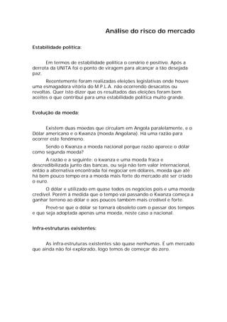 Análise do risco do mercado

Estabilidade política:


      Em termos de estabilidade política o cenário é positivo. Após a
derrota da UNITA foi o ponto de viragem para alcançar a tão desejada
paz.
      Recentemente foram realizadas eleições legislativas onde houve
uma esmagadora vitória do M.P.L.A. não ocorrendo desacatos ou
revoltas. Quer isto dizer que os resultados das eleições foram bem
aceites o que contribui para uma estabilidade política muito grande.


Evolução da moeda:


      Existem duas moedas que circulam em Angola paralelamente, e o
Dólar americano e o Kwanza (moeda Angolana). Há uma razão para
ocorrer este fenómeno.
     Sendo o Kwanza a moeda nacional porque razão aparece o dólar
como segunda moeda?
      A razão e a seguinte: o kwanza e uma moeda fraca e
descredibilizada junto das bancas, ou seja não tem valor internacional,
então a alternativa encontrada foi negociar em dólares, moeda que até
há bem pouco tempo era a moeda mais forte do mercado até ser criado
o euro.
      O dólar e utilizado em quase todos os negócios pois e uma moeda
credível. Porém à medida que o tempo vai passando o Kwanza começa a
ganhar terreno ao dólar e aos poucos também mais credível e forte.
      Prevê-se que o dólar se tornará obsoleto com o passar dos tempos
e que seja adoptada apenas uma moeda, neste caso a nacional.


Infra-estruturas existentes:


      As infra-estruturas existentes são quase nenhumas. É um mercado
que ainda não foi explorado, logo temos de começar do zero.
 