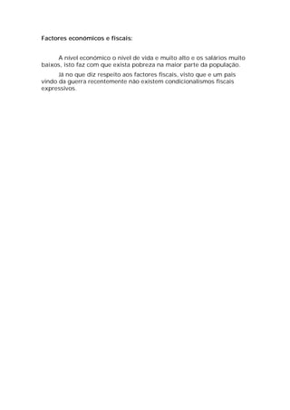 Factores económicos e fiscais:


     A nível económico o nível de vida e muito alto e os salários muito
baixos, isto faz com que exista pobreza na maior parte da população.
      Já no que diz respeito aos factores fiscais, visto que e um pais
vindo da guerra recentemente não existem condicionalismos fiscais
expressivos.
 