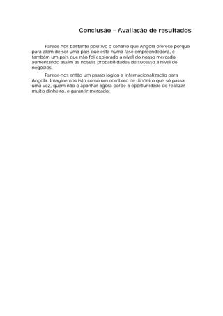 Conclusão – Avaliação de resultados

      Parece nos bastante positivo o cenário que Angola oferece porque
para alem de ser uma pais que esta numa fase empreendedora, é
também um pais que não foi explorado a nível do nosso mercado
aumentando assim as nossas probabilidades de sucesso a nível de
negócios.
     Parece-nos então um passo lógico a internacionalização para
Angola. Imaginemos isto como um comboio de dinheiro que só passa
uma vez, quem não o apanhar agora perde a oportunidade de realizar
muito dinheiro, e garantir mercado.
 