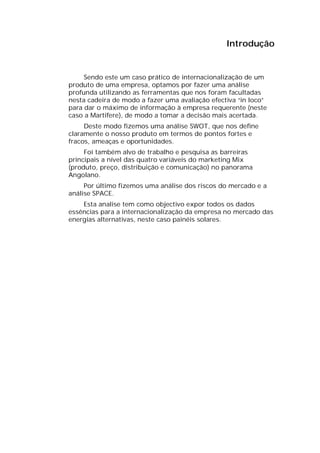Introdução


     Sendo este um caso prático de internacionalização de um
produto de uma empresa, optamos por fazer uma análise
profunda utilizando as ferramentas que nos foram facultadas
nesta cadeira de modo a fazer uma avaliação efectiva “in loco”
para dar o máximo de informação à empresa requerente (neste
caso a Martifere), de modo a tomar a decisão mais acertada.
     Deste modo fizemos uma análise SWOT, que nos define
claramente o nosso produto em termos de pontos fortes e
fracos, ameaças e oportunidades.
     Foi também alvo de trabalho e pesquisa as barreiras
principais a nível das quatro variáveis do marketing Mix
(produto, preço, distribuição e comunicação) no panorama
Angolano.
     Por último fizemos uma análise dos riscos do mercado e a
análise SPACE.
    Esta analise tem como objectivo expor todos os dados
essências para a internacionalização da empresa no mercado das
energias alternativas, neste caso painéis solares.
 
