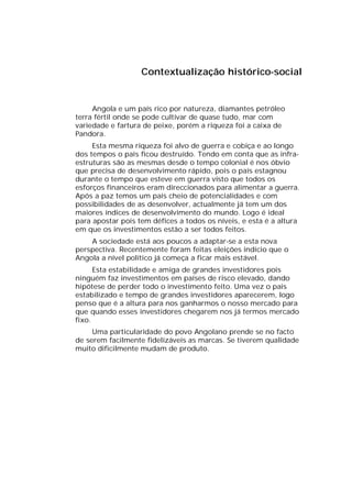 Contextualização histórico-social


     Angola e um país rico por natureza, diamantes petróleo
terra fértil onde se pode cultivar de quase tudo, mar com
variedade e fartura de peixe, porém a riqueza foi a caixa de
Pandora.
     Esta mesma riqueza foi alvo de guerra e cobiça e ao longo
dos tempos o país ficou destruído. Tendo em conta que as infra-
estruturas são as mesmas desde o tempo colonial é nos óbvio
que precisa de desenvolvimento rápido, pois o país estagnou
durante o tempo que esteve em guerra visto que todos os
esforços financeiros eram direccionados para alimentar a guerra.
Após a paz temos um país cheio de potencialidades e com
possibilidades de as desenvolver, actualmente já tem um dos
maiores índices de desenvolvimento do mundo. Logo é ideal
para apostar pois tem défices a todos os níveis, e esta é a altura
em que os investimentos estão a ser todos feitos.
    A sociedade está aos poucos a adaptar-se a esta nova
perspectiva. Recentemente foram feitas eleições indício que o
Angola a nível político já começa a ficar mais estável.
      Esta estabilidade e amiga de grandes investidores pois
ninguém faz investimentos em países de risco elevado, dando
hipótese de perder todo o investimento feito. Uma vez o pais
estabilizado e tempo de grandes investidores aparecerem, logo
penso que é a altura para nos ganharmos o nosso mercado para
que quando esses investidores chegarem nos já termos mercado
fixo.
     Uma particularidade do povo Angolano prende se no facto
de serem facilmente fidelizáveis as marcas. Se tiverem qualidade
muito dificilmente mudam de produto.
 