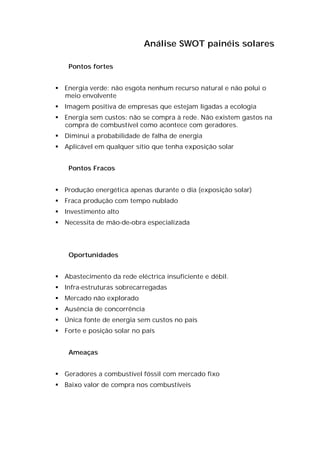 Análise SWOT painéis solares

    Pontos fortes


 Energia verde: não esgota nenhum recurso natural e não polui o
  meio envolvente
 Imagem positiva de empresas que estejam ligadas a ecologia
 Energia sem custos: não se compra à rede. Não existem gastos na
  compra de combustível como acontece com geradores.
 Diminui a probabilidade de falha de energia
 Aplicável em qualquer sítio que tenha exposição solar


    Pontos Fracos


 Produção energética apenas durante o dia (exposição solar)
 Fraca produção com tempo nublado
 Investimento alto
 Necessita de mão-de-obra especializada




    Oportunidades


 Abastecimento da rede eléctrica insuficiente e débil.
 Infra-estruturas sobrecarregadas
 Mercado não explorado
 Ausência de concorrência
 Única fonte de energia sem custos no país
 Forte e posição solar no país


    Ameaças


 Geradores a combustível fóssil com mercado fixo
 Baixo valor de compra nos combustíveis
 