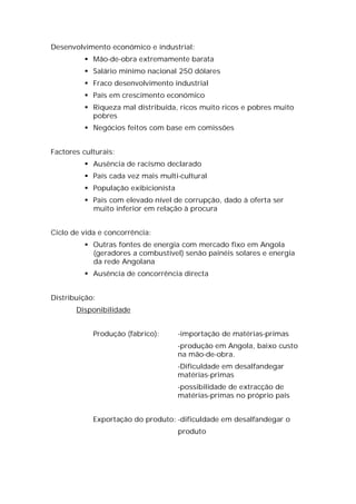 Desenvolvimento económico e industrial:
           Mão-de-obra extremamente barata
           Salário mínimo nacional 250 dólares
           Fraco desenvolvimento industrial
           País em crescimento económico
           Riqueza mal distribuída, ricos muito ricos e pobres muito
            pobres
           Negócios feitos com base em comissões


Factores culturais:
           Ausência de racismo declarado
           País cada vez mais multi-cultural
           População exibicionista
           Pais com elevado nível de corrupção, dado à oferta ser
            muito inferior em relação à procura


Ciclo de vida e concorrência:
           Outras fontes de energia com mercado fixo em Angola
            (geradores a combustível) senão painéis solares e energia
            da rede Angolana
           Ausência de concorrência directa


Distribuição:
       Disponibilidade


            Produção (fabrico):       -importação de matérias-primas
                                      -produção em Angola, baixo custo
                                      na mão-de-obra.
                                      -Dificuldade em desalfandegar
                                      matérias-primas
                                      -possibilidade de extracção de
                                      matérias-primas no próprio país


            Exportação do produto: -dificuldade em desalfandegar o
                                      produto
 