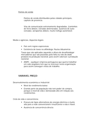 Pontos de venda


             Pontos de venda distribuídos pelas cidades principais,
             capitais de província.


             Vias de comunicação extremamente degradadas. (caminhos
             de ferro débeis; estradas deterioradas; ausência de auto-
             estradas; aeroportos débeis; muito tráfego automóvel.




Media e agências, Aspectos legais:


            País sem regras expressivas
            Existência de taxas na alfândega: Pautas Aduaneiras
         Taxas que são aplicadas aquando a altura de desalfandegar
         mercadorias que são pautadas pela falta ou não do dado
         produto na produção nacional, para assim valorizar a produção
         nacional.
            ANIPE – qualquer empresa portuguesa que queira trabalhar
             em solo angolano tem que se inscrever nesta organização
             para assim conseguir vistos de trabalho.




      VARIAVEL PREÇO


Desenvolvimento económico e industrial:
            Nível de rendimento baixo
            Grande parte da população não tem poder de compra,
             porque o nível de vida e demasiado alto em relação aos
             rendimentos


Ciclo de vida e concorrência:
            Procura de tipos alternativos de energia eléctrica e muito
             alta pois a rede convencional é insuficiente e não é fiável.
            Ausência de concorrência directa
 