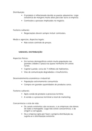 Distribuição:
            O produto é inflacionado devido as pautas aduaneiras. Logo
             existência de margens muito altas para dar lucro à empresa.
            Comissões a pessoas implicadas no negócio.




Factores culturais:
            Negociações devem sempre incluir comissões.


Media e agencias, Aspectos legais:
            Não existe controlo de preços.




      VARIAVEL DISTRIBUIÇÃO


Aspectos físicos:
            Em termos demográficos existe muita população nas
             grandes cidades e pouca ou quase nenhuma em zonas
             rurais.
            Capital Luanda: cerca de 7 milhões de habitantes.
            Vias de comunicação degradadas e insuficientes.


Desenvolvimento económico e industrial:
            População extremamente consumista
            Compra em grandes quantidades de produtos caros.


Factores culturais:
            Após venda do produto o processo termina
            A venda e o processo terminal a nível de marketing


Concorrência e ciclo de vida:
            Os canais existentes são escassos, e as empresas são donas
             de todo o monopólio. Logo não existe concorrência, e da
             origem a corrupção.
            Ou a empresa opta por fazer a própria distribuição ou
             sujeita-se à distribuição existente.
 