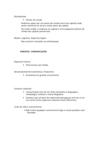 Distribuição:
             Pontos de venda
       Podemos optar por um ponto de venda único (na capital) onde
       neste momento se situa a maior parte do capital.
       Ou então sediar a empresa na capital e criar pequenos pontos de
       venda nas capitais provinciais.


Media e agencia, Aspectos legais:
       Não existem restrições na distribuição.




      VARIAVEL COMUNICAÇÃO




Aspectos Físicos:
             Fácil acesso aos média.


Desenvolvimento Económico e Industrial:
             Economia em grande crescimento.




Factores culturais:
             Comunicação tem de ser feita consoante a linguagem,
              simbologia, estética e moral Angolana.
             Embora seja um país de expressão portuguesa tem de se ter
              em conta certos aspectos culturais muito diferentes.


Ciclo de vida e concorrência:
              Não existe qualquer concorrência logo o nosso produto será
                inovador.
 