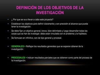 DEFINICIÓN DE LOS OBJETIVOS DE LA 
INVESTIGACIÓN 
• ¿ Por que se va a llevar a cabo este proyecto? 
• Establecer los objetivos para definir claramente y con precisión el alcance que pueda 
tener la investigación. 
• Se debe fijar un objetivo general, breve, bien delimitado y luego desarrollar todas las 
cosas que se han de investigar; debe estar vinculado con el problema y la hipótesis. 
• Se formulan en infinitivo, son de tipo general y procesal. 
• GENERALES = Reflejan los resultados generales que se esperan obtener de la 
investigación. 
• PROCESALES = Indican resultados parciales que se obtienen como parte del proceso de 
la investigación. 
 