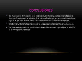 CONCLUSIONES 
• La investigación de mercados es la recolección, tabulación y análisis sistemático de la 
información referente a la actividad de la mercadotecnia, que se hace con el propósito de 
ayudar al ejecutivo a tomar decisiones que resuelvan sus problemas de negocios. 
• El objetivo fundamental es implementar el enfoque de marketing en las organizaciones. 
• Se debe tener en cuenta el procedimiento del estudio de mercado para lograr la solución 
a la investigación planteada. 
