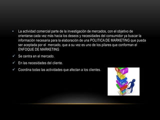 • La actividad comercial parte de la investigación de mercados, con el objetivo de 
orientarse cada vez más hacia los deseos y necesidades del consumidor ya buscar la 
información necesaria para la elaboración de una POLITICA DE MARKETING que pueda 
ser aceptada por el mercado, que a su vez es uno de los pilares que conforman el 
ENFOQUE DE MARKETING 
 Se centra en el mercado. 
 En las necesidades del cliente. 
 Coordina todas las actividades que afectan a los clientes. 
 