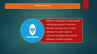 Affiliate Marketing
Affiliate marketing is a web-based
marketing practice in which a
business rewards one or more
affiliates for each visitor or
customer brought about by the
affiliate's marketing efforts.
 