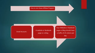 How to Join Daraz Affiliate Program
Email Account.
A website or facebook
page or a blog .
Your Website or facebook
page or Blog should have
a traffic of 25 visitors per
day.
 