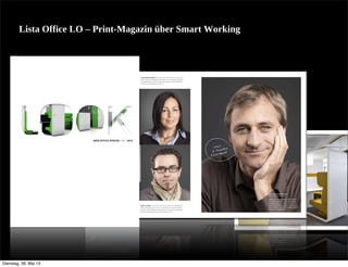 Lista  Office  LO  –  Print-­Magazin  über  Smart  Working
C A S E S T U D Y
NILS GERSBERG – WISSENSCHAFTLER «Auf einer Klippe
an einem Fluss in Nordﬁnnland beﬁndet sich mein Traum-
arbeitsplatz – aber natürlich mit Internetzugang und einem
Stromgenerator für den Laptop.»
TINA SEIFRIED – BUCHHALTERIN UND PROKURISTIN «In
meinem Lieblingsbüro steht mein bequemer Stuhl, mein
Hund unter dem Tisch, mein leicht zu bedienender Computer
und ein Bett, wo ich mich ab und zu hinlegen kann.»
Nach%
%%6%Stunden%
Feierabend
LUCIE GORITSCHNIG – PERSÖNLICHE ASSISTENTIN DES CEO
«Mein Traumarbeitsplatz beﬁndet sich am Wasser, hat gros-
se Glasfenster und in der Nähe beﬁndet sich ein Wellness-
center mit vielen Büchern darin.»
GERT KILBERT – SELBSTSTÄNDIGER BERATER «Bezüglich
des Ortes gibt es für mich nur die Natur. Im Garten eines
Kunden, in den Bergen, einfach dort, wo ich einen bequemen
Stuhl und meinen Laptop mitnehmen kann.»
MATTHIAS EMMENEGGER
DIPL. ERGOTHERAPEUT
«Mein Traumarbeitsplatz liegt in einem
Industriequartier in einem alten Back-
steingebäude. Dort kann ich in einem
dynamischen Team kreativ und konzent-
riert arbeiten – und wichtig: Nach sechs
Stunden ist Feierabend!»
NEW OFFICE SPACES | DE | 2012
Dienstag, 28. Mai 13
 