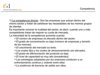 Competencia
___________________________________________________________________________



      1) La competencia directa.- Son las empresas que actúan dentro del
      mismo sector y tratan de satisfacer las necesidades de los mismos grupos
      de clientes.
      Es importante conocer la rivalidad del sector, es decir, cuando uno o más
      competidores tratan de mejorar su cuota de mercado.
      La intensidad de la competencia aumenta cuando:
           El número de empresas es elevado dentro del sector.
           El grado de concentración es bajo (número de empresas y tamaño
           de las mismas).
           El crecimiento del mercado es lento.
           Los costes fijos y los costes de almacenamiento son elevados.
           El grado de diferenciación del producto es bajo.
           El nivel de capacidad es muy alto (excedentes).
           Las estrategias adoptadas por las empresas conducen a un
           enfrentamiento continuo y violento entre ellas.
           La existencia de barreras de salida son altas.
 