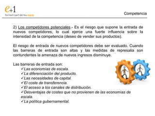 Competencia
___________________________________________________________________________

     2) Los competidores potenciales.- Es el riesgo que supone la entrada de
     nuevos competidores, lo cual ejerce una fuerte influencia sobre la
     intensidad de la competencia (deseo de vender sus productos).

     El riesgo de entrada de nuevos competidores debe ser evaluado. Cuando
     las barreras de entrada son altas y las medidas de represalia son
     contundentes la amenaza de nuevos ingresos disminuye.

     Las barreras de entrada son:
         Las economías de escala.
         La diferenciación del producto.
         Las necesidades de capital.
         El coste de transferencia.
         El acceso a los canales de distribución.
         Desventajas de costes que no provienen de las economías de
         escala.
         La política gubernamental.
 