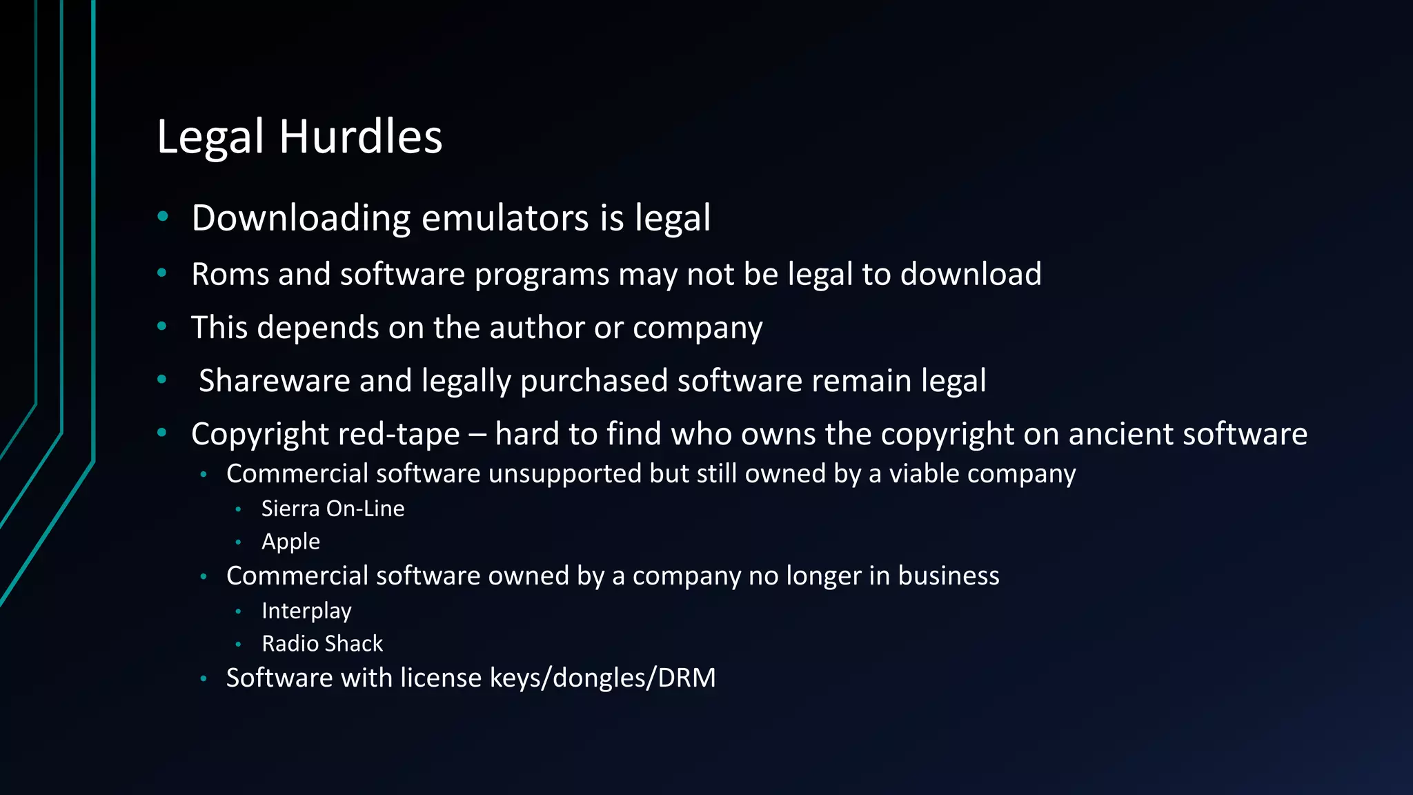 Legal Hurdles
• Downloading emulators is legal
• Roms and software programs may not be legal to download
• This depends on the author or company
• Shareware and legally purchased software remain legal
• Copyright red-tape – hard to find who owns the copyright on ancient software
• Commercial software unsupported but still owned by a viable company
• Sierra On-Line
• Apple
• Commercial software owned by a company no longer in business
• Interplay
• Radio Shack
• Software with license keys/dongles/DRM
 