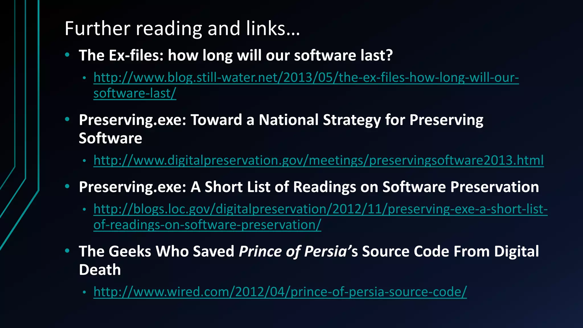 Further reading and links…
• The Ex-files: how long will our software last?
• http://www.blog.still-water.net/2013/05/the-ex-files-how-long-will-our-
software-last/
• Preserving.exe: Toward a National Strategy for Preserving
Software
• http://www.digitalpreservation.gov/meetings/preservingsoftware2013.html
• Preserving.exe: A Short List of Readings on Software Preservation
• http://blogs.loc.gov/digitalpreservation/2012/11/preserving-exe-a-short-list-
of-readings-on-software-preservation/
• The Geeks Who Saved Prince of Persia’s Source Code From Digital
Death
• http://www.wired.com/2012/04/prince-of-persia-source-code/
 