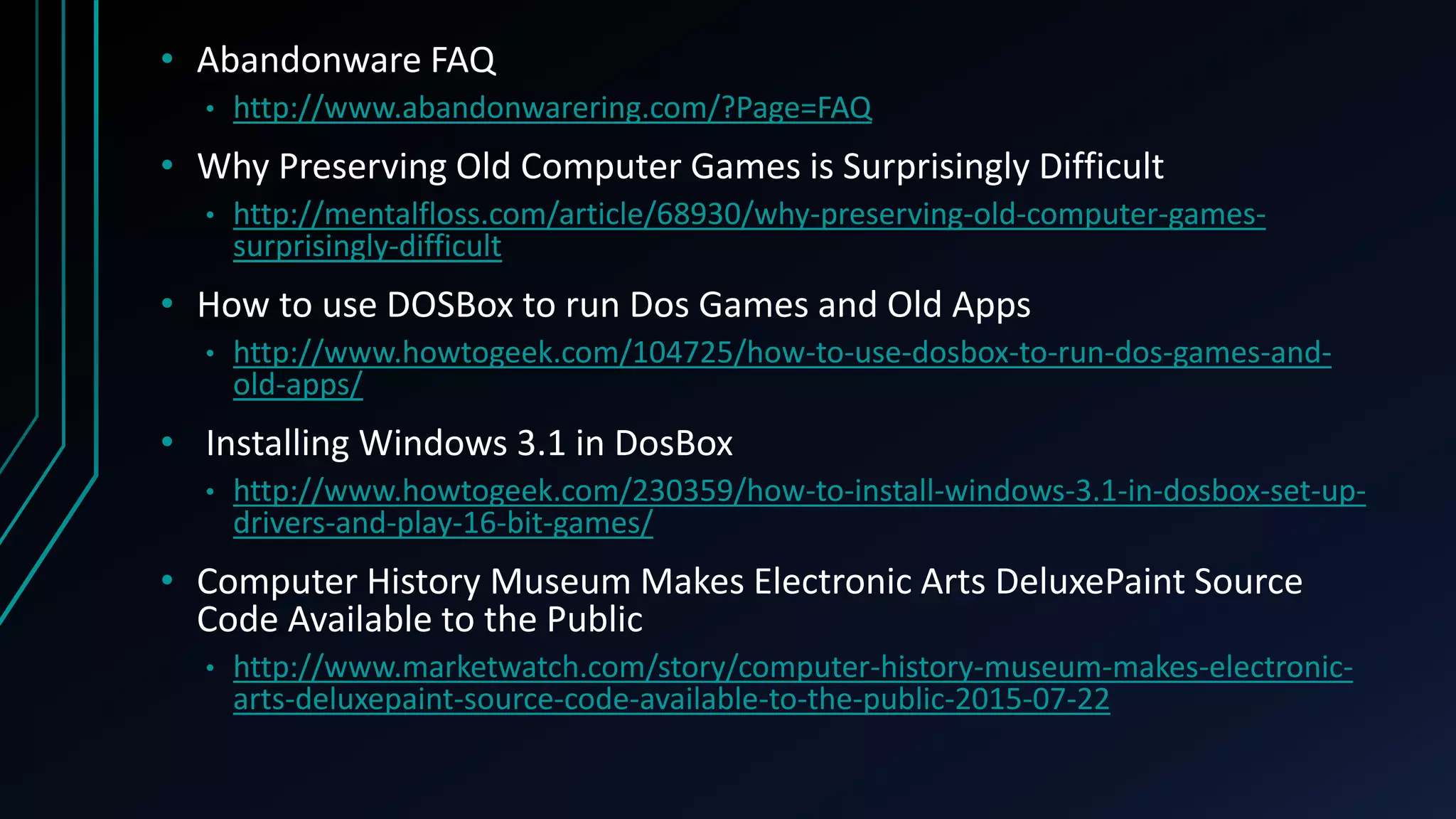 • Abandonware FAQ
• http://www.abandonwarering.com/?Page=FAQ
• Why Preserving Old Computer Games is Surprisingly Difficult
• http://mentalfloss.com/article/68930/why-preserving-old-computer-games-
surprisingly-difficult
• How to use DOSBox to run Dos Games and Old Apps
• http://www.howtogeek.com/104725/how-to-use-dosbox-to-run-dos-games-and-
old-apps/
• Installing Windows 3.1 in DosBox
• http://www.howtogeek.com/230359/how-to-install-windows-3.1-in-dosbox-set-up-
drivers-and-play-16-bit-games/
• Computer History Museum Makes Electronic Arts DeluxePaint Source
Code Available to the Public
• http://www.marketwatch.com/story/computer-history-museum-makes-electronic-
arts-deluxepaint-source-code-available-to-the-public-2015-07-22
 