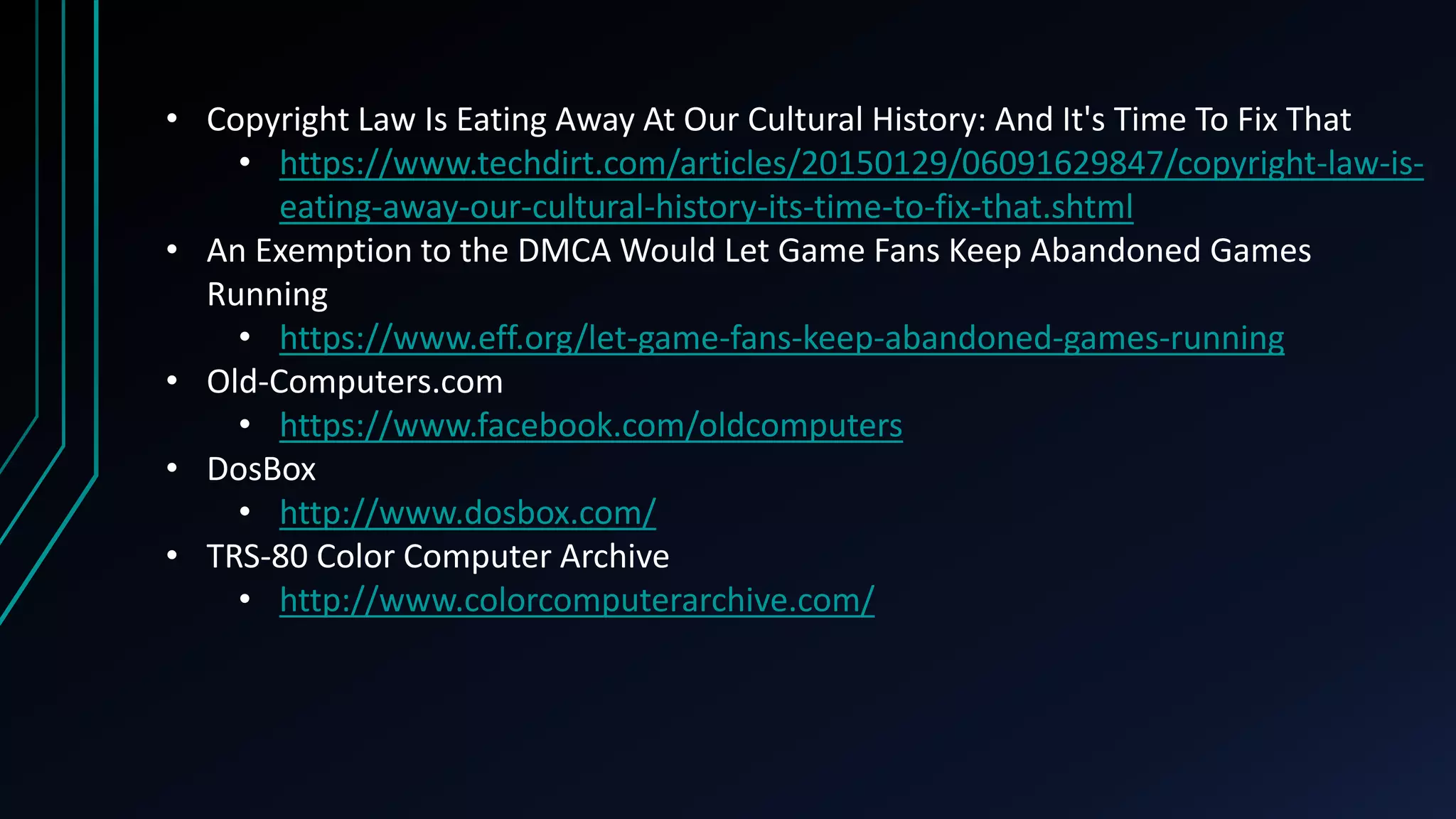 • Copyright Law Is Eating Away At Our Cultural History: And It's Time To Fix That
• https://www.techdirt.com/articles/20150129/06091629847/copyright-law-is-
eating-away-our-cultural-history-its-time-to-fix-that.shtml
• An Exemption to the DMCA Would Let Game Fans Keep Abandoned Games
Running
• https://www.eff.org/let-game-fans-keep-abandoned-games-running
• Old-Computers.com
• https://www.facebook.com/oldcomputers
• DosBox
• http://www.dosbox.com/
• TRS-80 Color Computer Archive
• http://www.colorcomputerarchive.com/
 